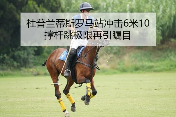 杜普兰蒂斯罗马站冲击6米10 撑杆跳极限再引瞩目