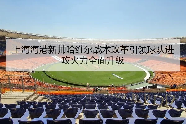 上海海港新帅哈维尔战术改革引领球队进攻火力全面升级